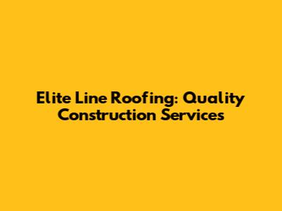 Elite Line Roofing: Quality Construction Services