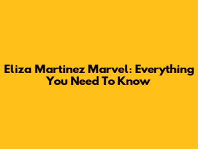 Eliza Martinez Marvel: Everything You Need To Know