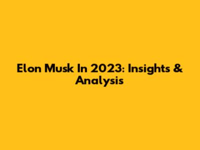 Elon Musk In 2023: Insights & Analysis