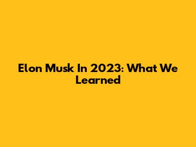 Elon Musk In 2023: What We Learned