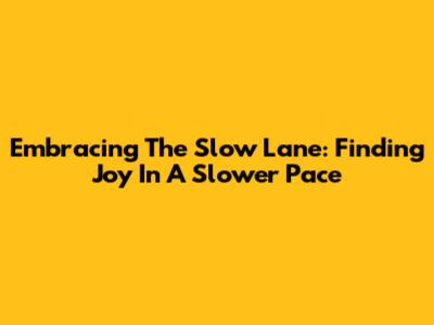 Embracing The Slow Lane: Finding Joy In A Slower Pace