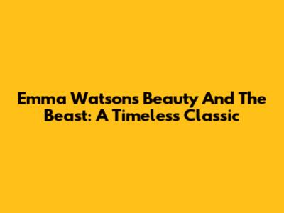 Emma Watson's Beauty And The Beast: A Timeless Classic