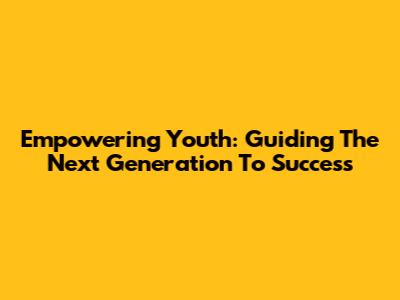 Empowering Youth: Guiding The Next Generation To Success