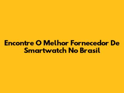 Encontre O Melhor Fornecedor De Smartwatch No Brasil