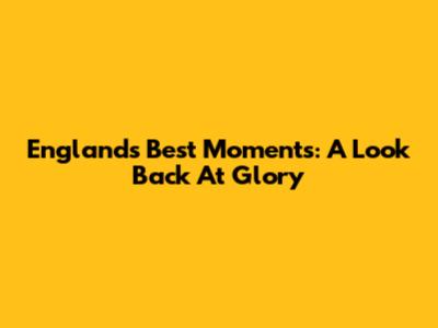 England's Best Moments: A Look Back At Glory