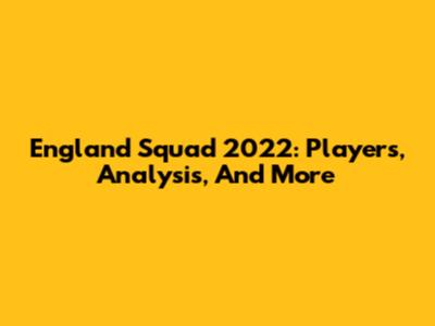 England Squad 2022: Players, Analysis, And More