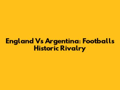 England Vs Argentina: Football's Historic Rivalry