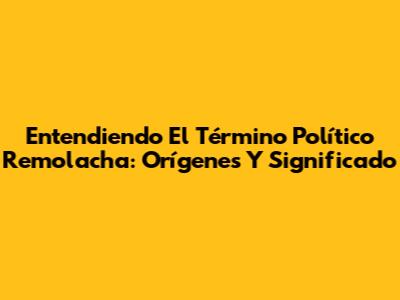 Entendiendo El Término 'Político Remolacha': Orígenes Y Significado