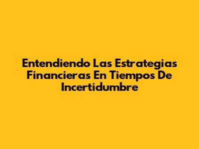 Entendiendo Las Estrategias Financieras En Tiempos De Incertidumbre
