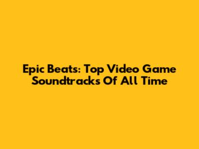 Epic Beats: Top Video Game Soundtracks Of All Time