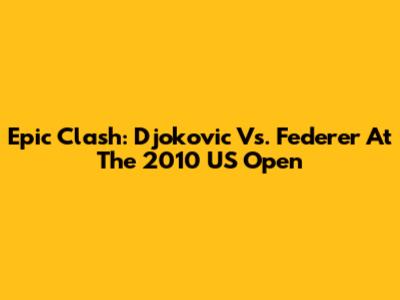 Epic Clash: Djokovic Vs. Federer At The 2010 US Open