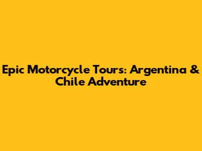 Epic Motorcycle Tours: Argentina & Chile Adventure