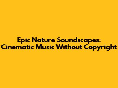 Epic Nature Soundscapes: Cinematic Music Without Copyright