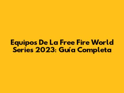 Equipos De La Free Fire World Series 2023: Guía Completa