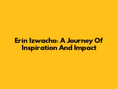 Erin Izwacho: A Journey Of Inspiration And Impact