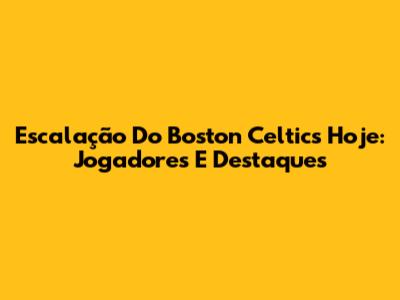Escalação Do Boston Celtics Hoje: Jogadores E Destaques