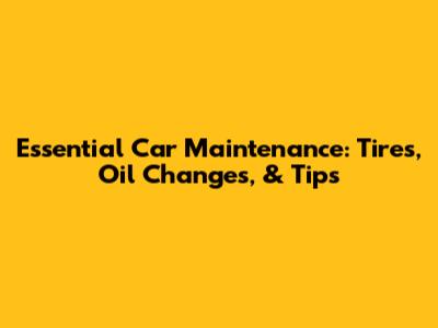 Essential Car Maintenance: Tires, Oil Changes, & Tips