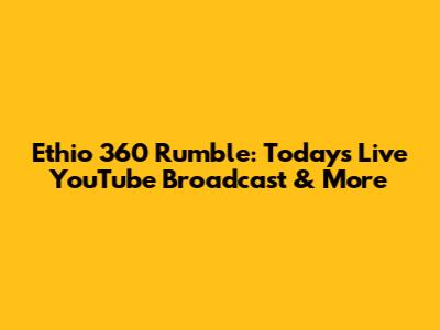 Ethio 360 Rumble: Today's Live YouTube Broadcast & More