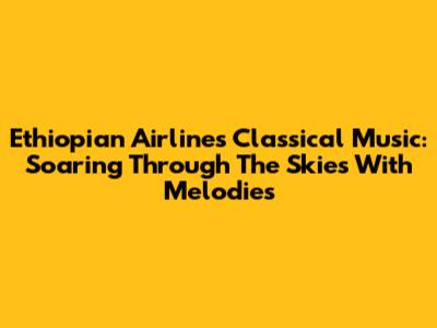 Ethiopian Airlines' Classical Music: Soaring Through The Skies With Melodies