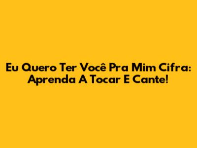 Eu Quero Ter Você Pra Mim Cifra: Aprenda A Tocar E Cante!