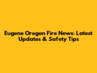 Eugene Oregon Fire News: Latest Updates & Safety Tips