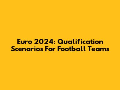 Euro 2024: Qualification Scenarios For Football Teams