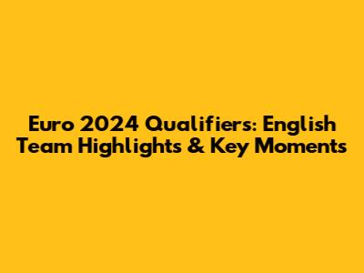 Euro 2024 Qualifiers: English Team Highlights & Key Moments