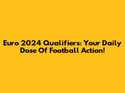 Euro 2024 Qualifiers: Your Daily Dose Of Football Action!