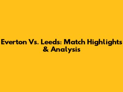 Everton Vs. Leeds: Match Highlights & Analysis