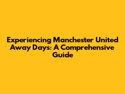 Experiencing Manchester United Away Days: A Comprehensive Guide