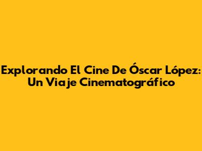 Explorando El Cine De Óscar López: Un Viaje Cinematográfico