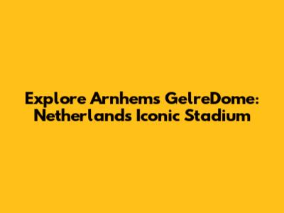 Explore Arnhem's GelreDome: Netherlands' Iconic Stadium