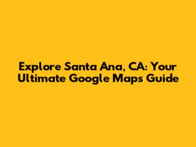 Explore Santa Ana, CA: Your Ultimate Google Maps Guide