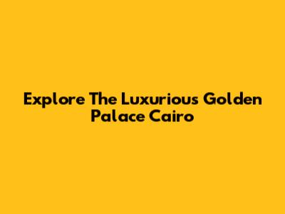 Explore The Luxurious Golden Palace Cairo