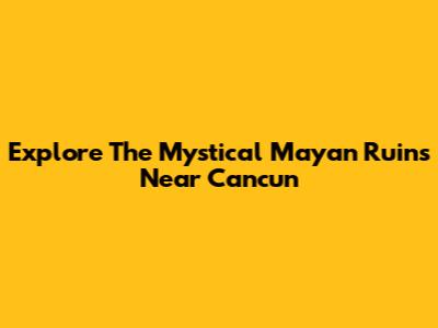 Explore The Mystical Mayan Ruins Near Cancun