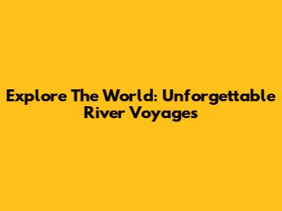 Explore The World: Unforgettable River Voyages