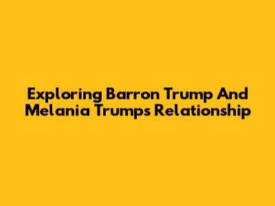 Exploring Barron Trump And Melania Trump's Relationship