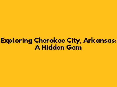 Exploring Cherokee City, Arkansas: A Hidden Gem