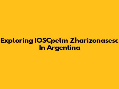 Exploring IOSCpelm Zharizonasesc In Argentina