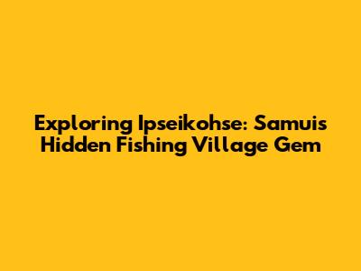 Exploring Ipseikohse: Samui's Hidden Fishing Village Gem