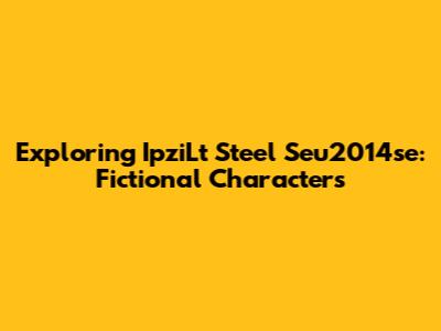 Exploring IpziLt Steel Seu2014se: Fictional Characters