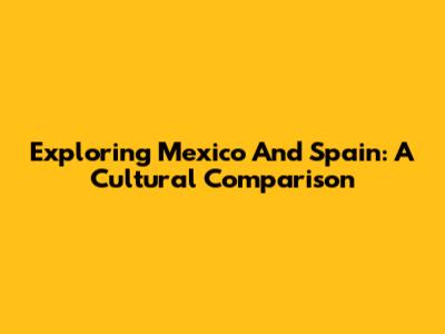 Exploring Mexico And Spain: A Cultural Comparison
