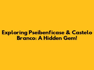 Exploring Pseibenficase & Castelo Branco: A Hidden Gem!