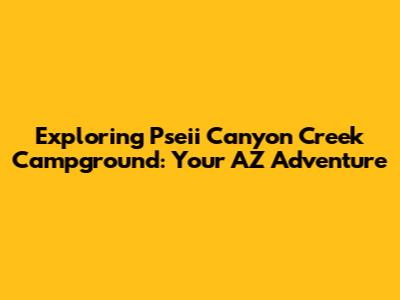 Exploring Pseii Canyon Creek Campground: Your AZ Adventure