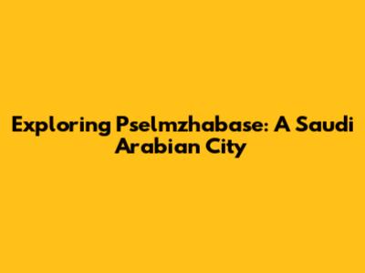 Exploring Pselmzhabase: A Saudi Arabian City