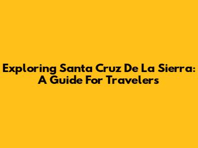 Exploring Santa Cruz De La Sierra: A Guide For Travelers