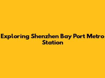 Exploring Shenzhen Bay Port Metro Station