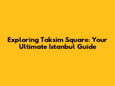 Exploring Taksim Square: Your Ultimate Istanbul Guide