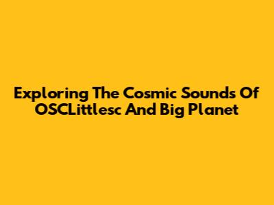 Exploring The Cosmic Sounds Of OSCLittlesc And Big Planet