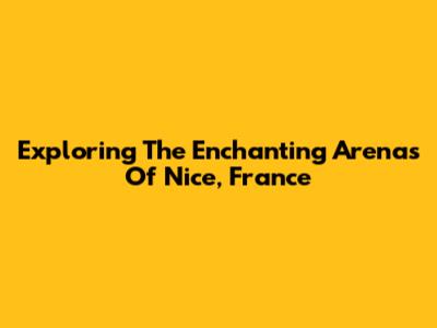 Exploring The Enchanting Arenas Of Nice, France